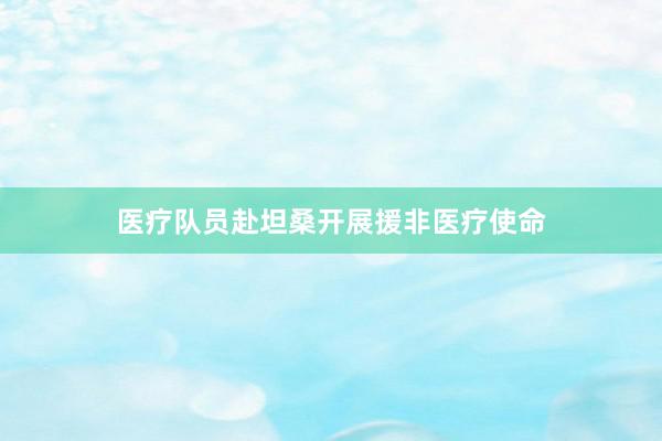 医疗队员赴坦桑开展援非医疗使命